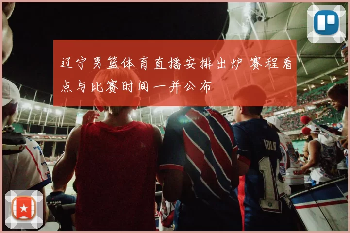 辽宁男篮体育直播安排出炉 赛程看点与比赛时间一并公布