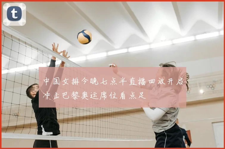 中国女排今晚七点半直播回放开启冲击巴黎奥运席位看点足