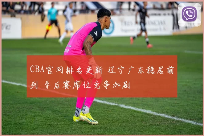 CBA官网排名更新 辽宁广东稳居前列 季后赛席位竞争加剧