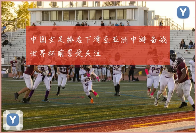 中国女足排名下滑至亚洲中游 备战世界杯前景受关注