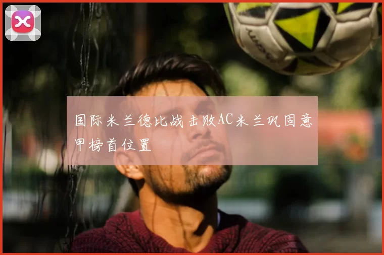 国际米兰德比战击败AC米兰巩固意甲榜首位置
