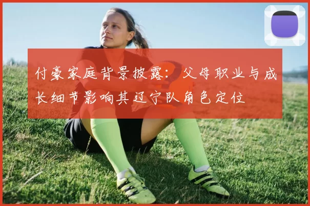 付豪家庭背景披露:父母职业与成长细节影响其辽宁队角色定位