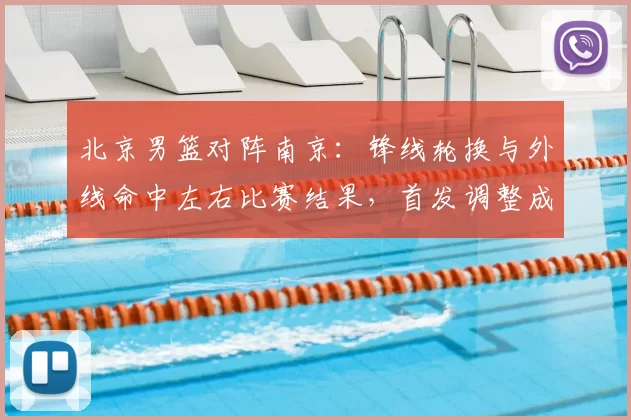 北京男篮对阵南京：锋线轮换与外线命中左右比赛结果，首发调整成焦点