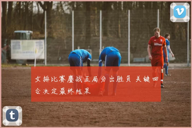 女排比赛鏖战五局分出胜负 关键回合决定最终结果
