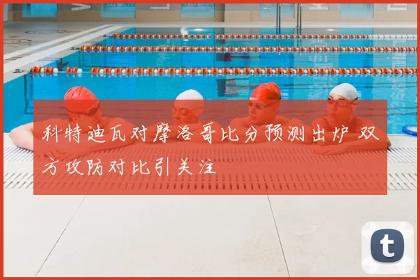 科特迪瓦对摩洛哥比分预测出炉 双方攻防对比引关注