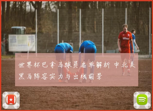 世界杯巴拿马球员名单解析 中北美黑马阵容实力与出线前景