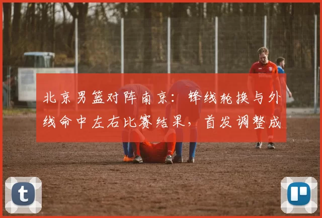 北京男篮对阵南京：锋线轮换与外线命中左右比赛结果，首发调整成焦点