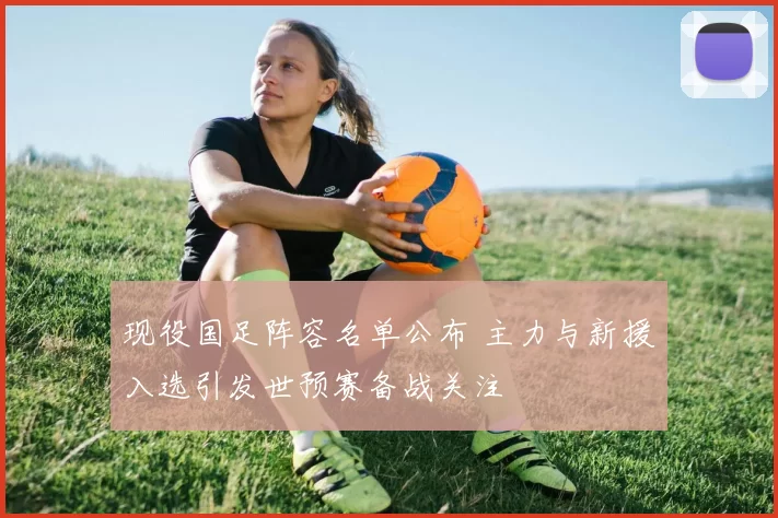 现役国足阵容名单公布 主力与新援入选引发世预赛备战关注