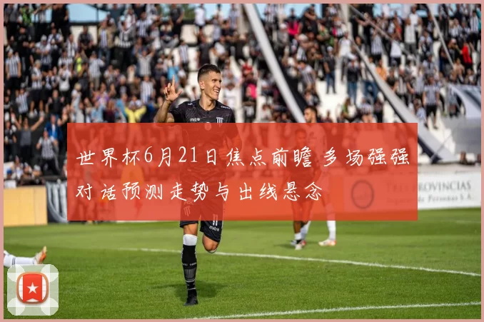 世界杯6月21日焦点前瞻 多场强强对话预测走势与出线悬念