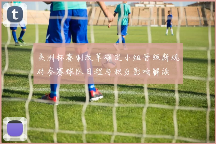 美洲杯赛制改革确定小组晋级新规对参赛球队日程与积分影响解读