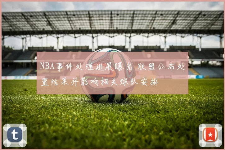 NBA事件处理进展曝光 联盟公布处置结果并影响相关球队安排