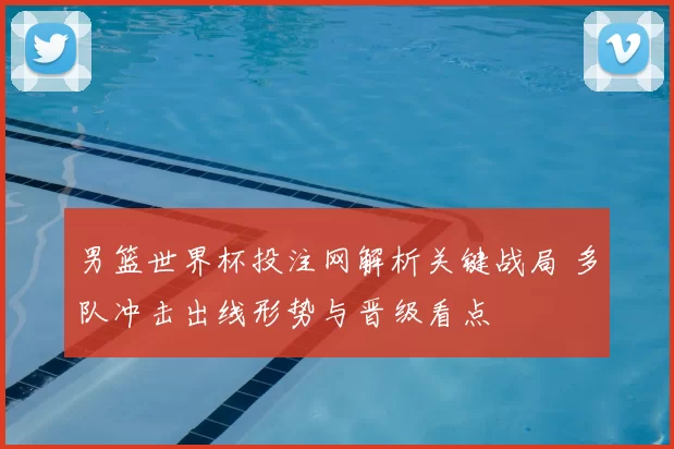 男篮世界杯投注网解析关键战局 多队冲击出线形势与晋级看点