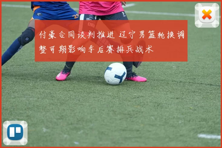 付豪合同谈判推进 辽宁男篮轮换调整可期影响季后赛排兵战术