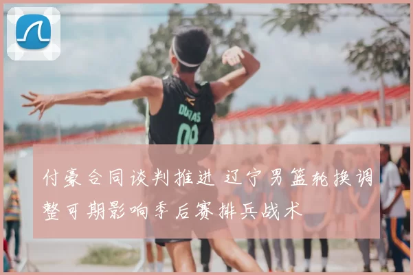 付豪合同谈判推进 辽宁男篮轮换调整可期影响季后赛排兵战术