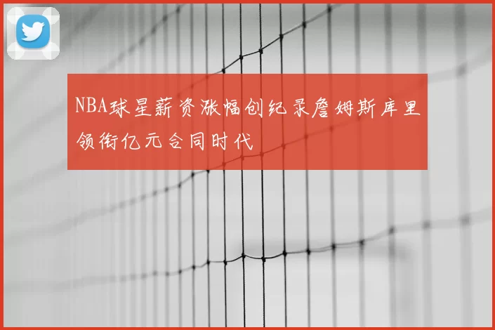 NBA球星薪资涨幅创纪录詹姆斯库里领衔亿元合同时代