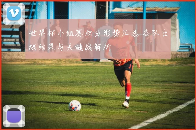 世界杯小组赛积分形势汇总 各队出线结果与关键战解析