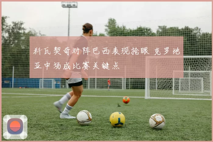 科瓦契奇对阵巴西表现抢眼 克罗地亚中场成比赛关键点