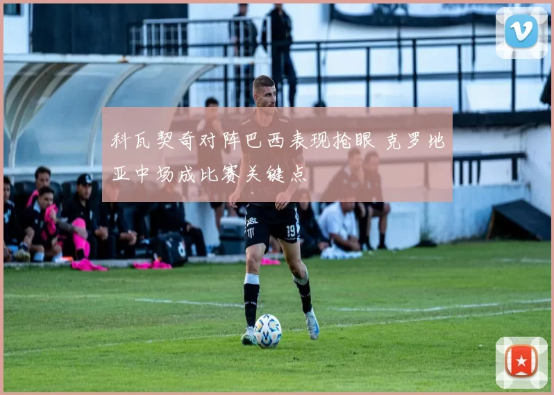 科瓦契奇对阵巴西表现抢眼 克罗地亚中场成比赛关键点