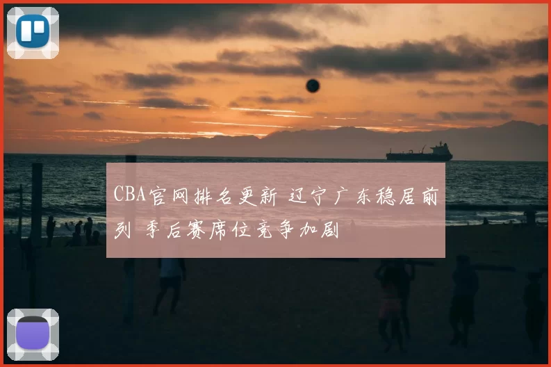 CBA官网排名更新 辽宁广东稳居前列 季后赛席位竞争加剧