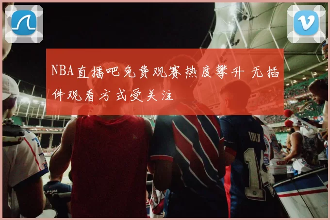 NBA直播吧免费观赛热度攀升 无插件观看方式受关注
