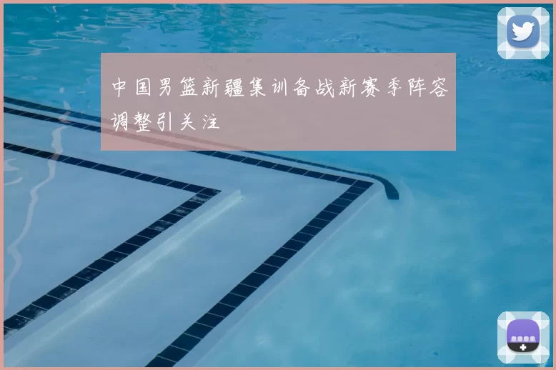 中国男篮新疆集训备战新赛季阵容调整引关注