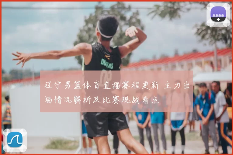 辽宁男篮体育直播赛程更新 主力出场情况解析及比赛观战看点