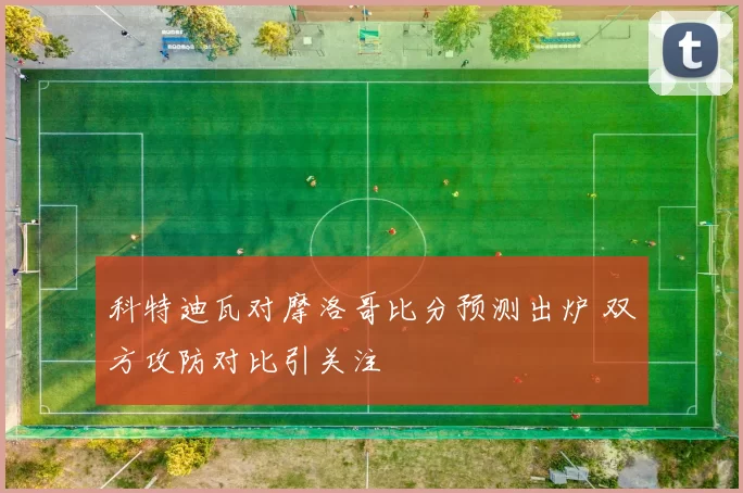 科特迪瓦对摩洛哥比分预测出炉 双方攻防对比引关注