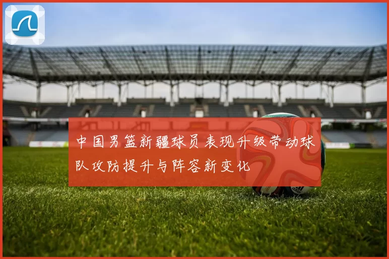 中国男篮新疆球员表现升级带动球队攻防提升与阵容新变化