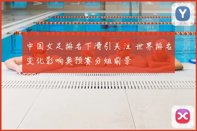 中国女足排名下滑引关注 世界排名变化影响奥预赛分组前景