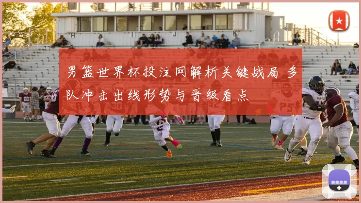 男篮世界杯投注网解析关键战局 多队冲击出线形势与晋级看点