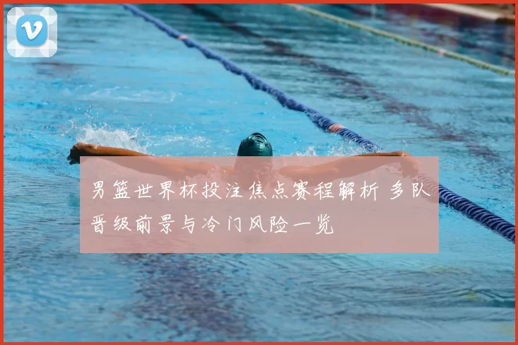 男篮世界杯投注焦点赛程解析 多队晋级前景与冷门风险一览