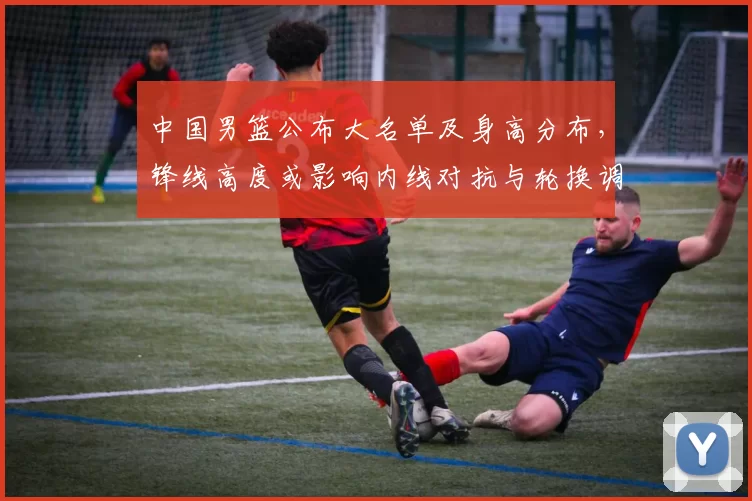 中国男篮公布大名单及身高分布，锋线高度或影响内线对抗与轮换调整