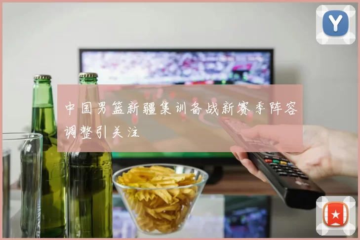 中国男篮新疆集训备战新赛季阵容调整引关注