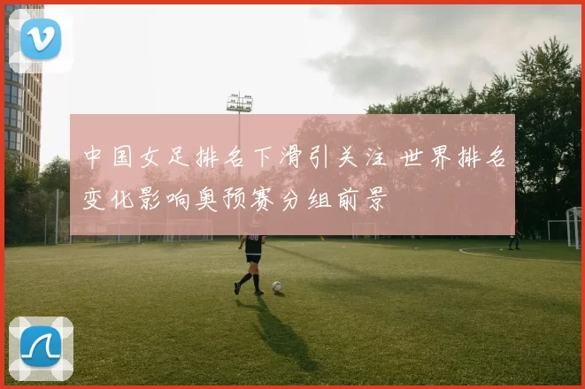 中国女足排名下滑引关注 世界排名变化影响奥预赛分组前景