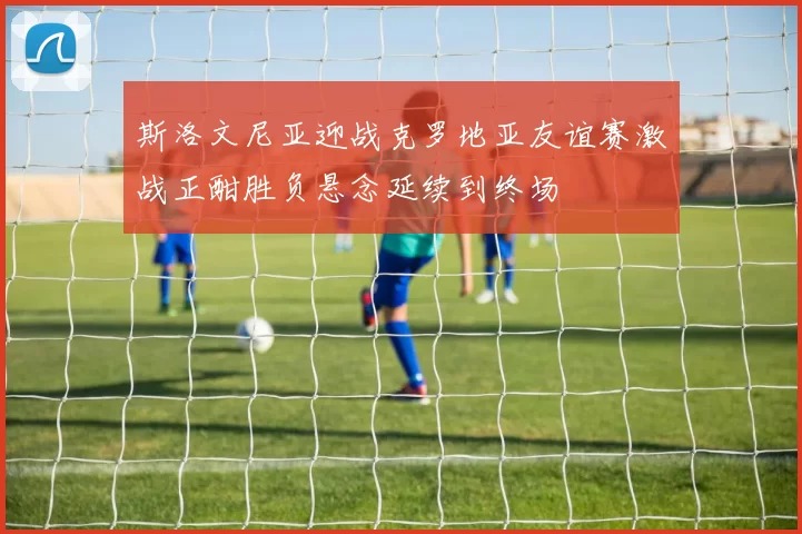 斯洛文尼亚迎战克罗地亚友谊赛激战正酣胜负悬念延续到终场