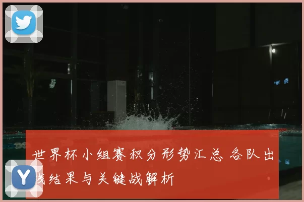 世界杯小组赛积分形势汇总 各队出线结果与关键战解析