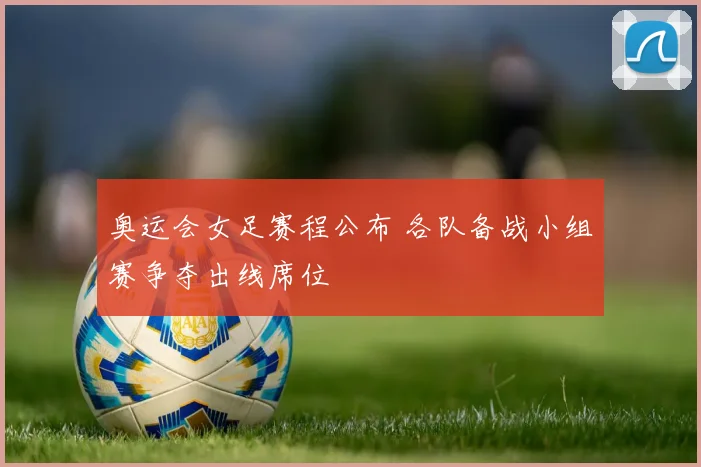 奥运会女足赛程公布 各队备战小组赛争夺出线席位