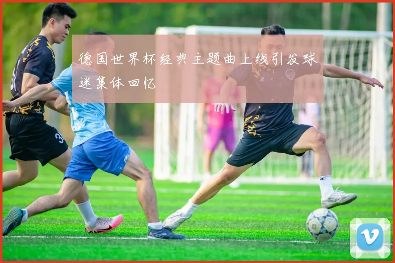 德国世界杯经典主题曲上线引发球迷集体回忆