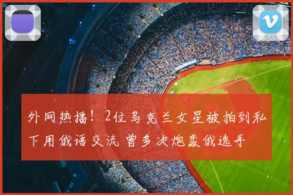 外网热播！2位乌克兰女星被拍到私下用俄语交流 曾多次炮轰俄选手