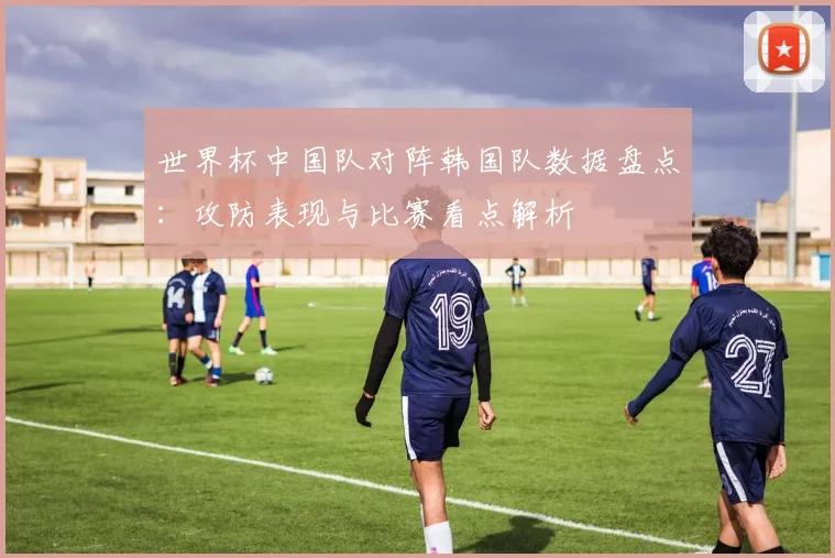 世界杯中国队对阵韩国队数据盘点：攻防表现与比赛看点解析