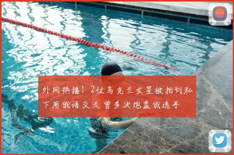 外网热播！2位乌克兰女星被拍到私下用俄语交流 曾多次炮轰俄选手