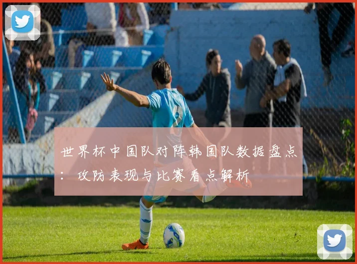 世界杯中国队对阵韩国队数据盘点：攻防表现与比赛看点解析